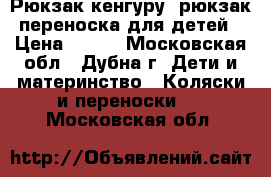 Рюкзак кенгуру, рюкзак-переноска для детей › Цена ­ 900 - Московская обл., Дубна г. Дети и материнство » Коляски и переноски   . Московская обл.